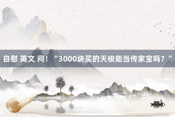 自慰 英文 问！“3000块买的天梭能当传家宝吗？”