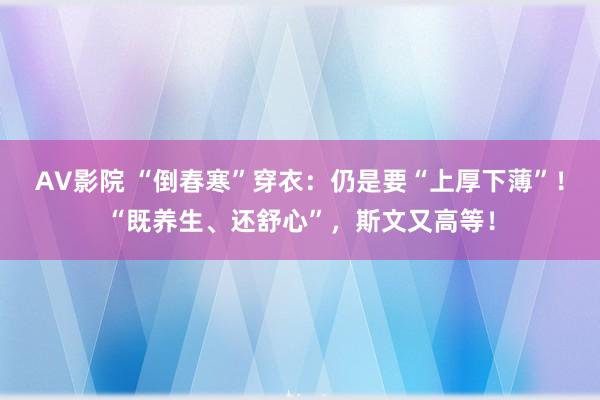 AV影院 “倒春寒”穿衣：仍是要“上厚下薄”！“既养生、还舒心”，斯文又高等！