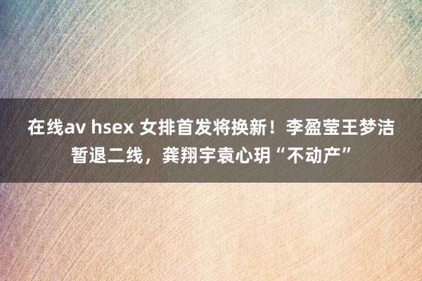 在线av hsex 女排首发将换新！李盈莹王梦洁暂退二线，龚翔宇袁心玥“不动产”
