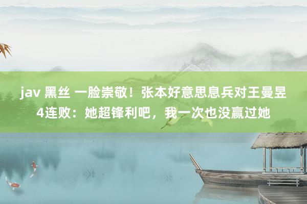 jav 黑丝 一脸崇敬！张本好意思息兵对王曼昱4连败：她超锋利吧，我一次也没赢过她