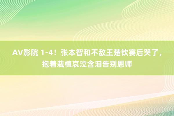 AV影院 1-4！张本智和不敌王楚钦赛后哭了，抱着栽植哀泣含泪告别恩师