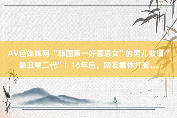 AV色妹妹网 “韩国第一好意思女”的男儿被嘲“最丑星二代”！16年后，网友集体打脸…
