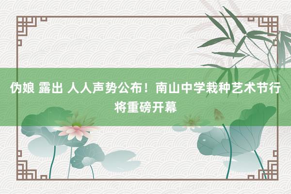 伪娘 露出 人人声势公布！南山中学栽种艺术节行将重磅开幕