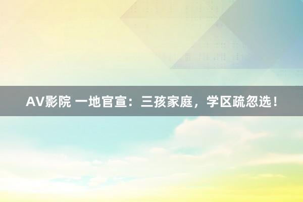 AV影院 一地官宣：三孩家庭，学区疏忽选！