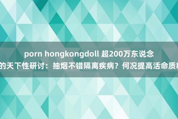 porn hongkongdoll 超200万东说念主的天下性研讨：抽烟不错隔离疾病？何况提高活命质料？