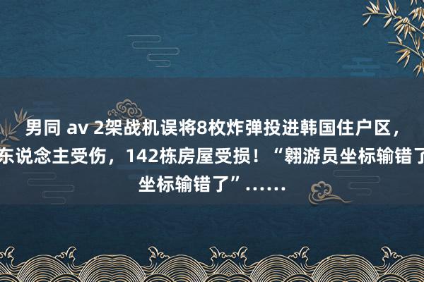 男同 av 2架战机误将8枚炸弹投进韩国住户区，已致31东说念主受伤，142栋房屋受损！“翱游员坐标输错了”……