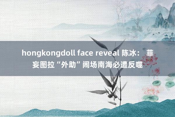 hongkongdoll face reveal 陈冰： 菲妄图拉“外助”闹场南海必遭反噬