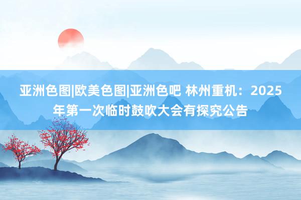 亚洲色图|欧美色图|亚洲色吧 林州重机：2025年第一次临时鼓吹大会有探究公告