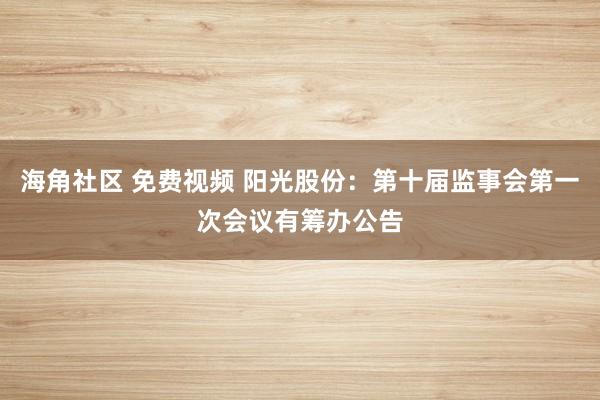 海角社区 免费视频 阳光股份：第十届监事会第一次会议有筹办公告