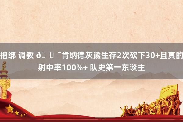 捆绑 调教 🎯肯纳德灰熊生存2次砍下30+且真的射中率100%+ 队史第一东谈主