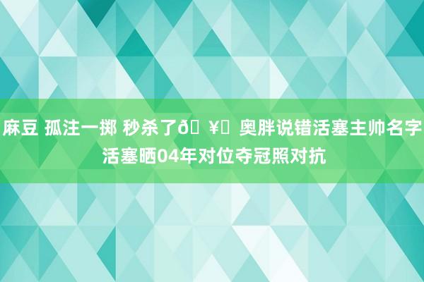 麻豆 孤注一掷 秒杀了🥊奥胖说错活塞主帅名字 活塞晒04年对位夺冠照对抗