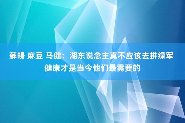 蘇暢 麻豆 马健：湖东说念主真不应该去拼绿军 健康才是当今他们最需要的