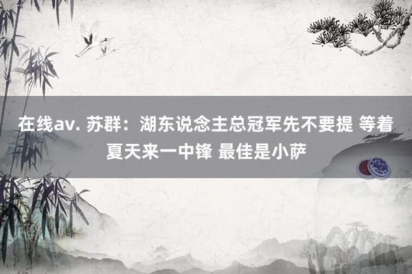 在线av. 苏群：湖东说念主总冠军先不要提 等着夏天来一中锋 最佳是小萨