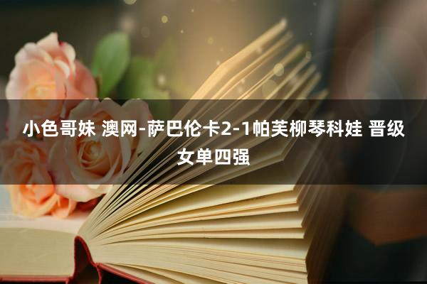 小色哥妹 澳网-萨巴伦卡2-1帕芙柳琴科娃 晋级女单四强