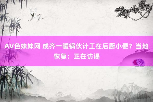 AV色妹妹网 成齐一暖锅伙计工在后厨小便？当地恢复：正在访谒