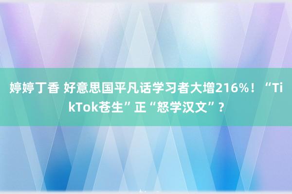 婷婷丁香 好意思国平凡话学习者大增216%！“TikTok苍生”正“怒学汉文”？