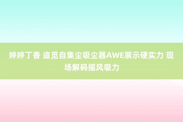 婷婷丁香 追觅自集尘吸尘器AWE展示硬实力 现场解码摇风吸力