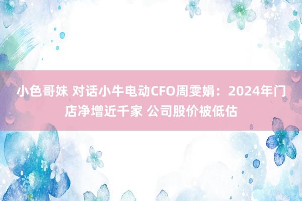 小色哥妹 对话小牛电动CFO周雯娟：2024年门店净增近千家 公司股价被低估