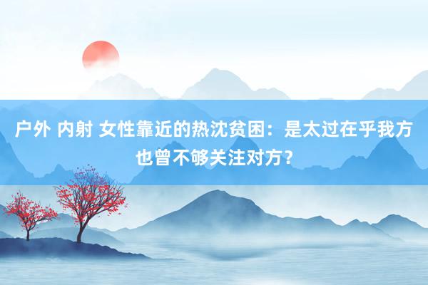 户外 内射 女性靠近的热沈贫困：是太过在乎我方也曾不够关注对方？