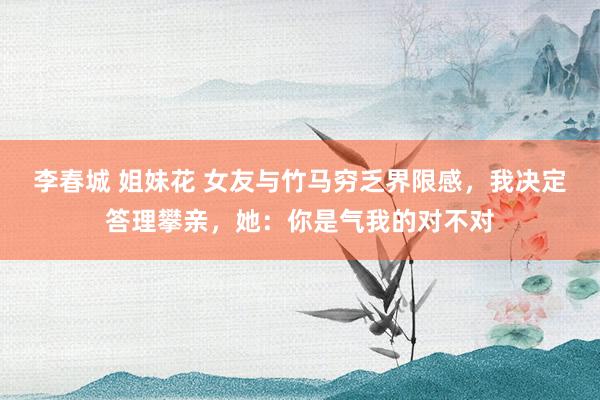 李春城 姐妹花 女友与竹马穷乏界限感，我决定答理攀亲，她：你是气我的对不对