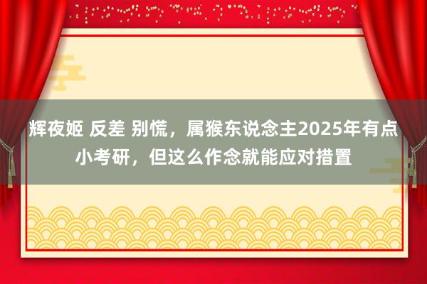 辉夜姬 反差 别慌，属猴东说念主2025年有点小考研，但这么作念就能应对措置