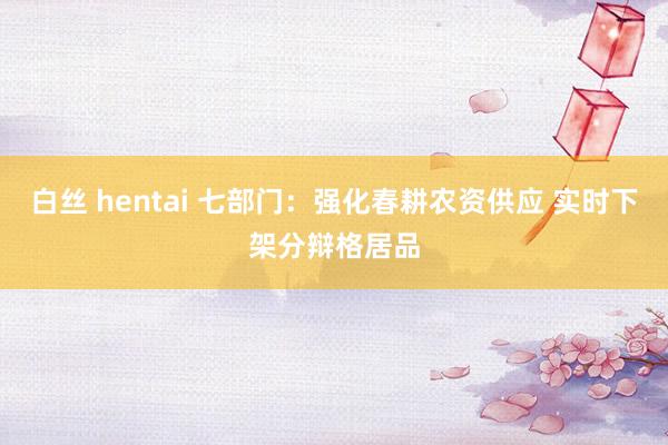 白丝 hentai 七部门：强化春耕农资供应 实时下架分辩格居品