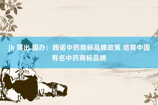 jk 露出 国办：践诺中药商标品牌政策 培育中国有名中药商标品牌