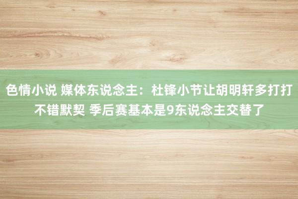 色情小说 媒体东说念主：杜锋小节让胡明轩多打打不错默契 季后赛基本是9东说念主交替了