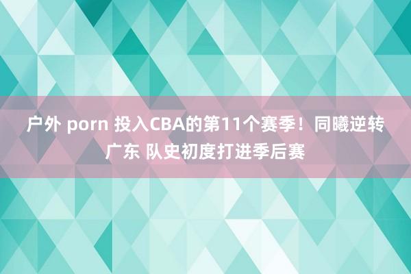 户外 porn 投入CBA的第11个赛季！同曦逆转广东 队史初度打进季后赛