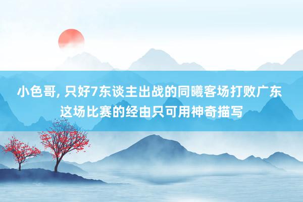 小色哥， 只好7东谈主出战的同曦客场打败广东 这场比赛的经由只可用神奇描写