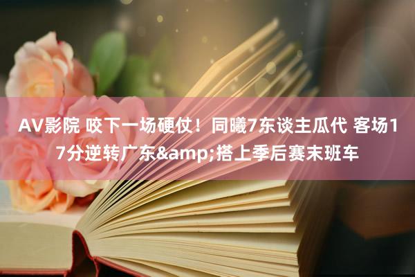 AV影院 咬下一场硬仗！同曦7东谈主瓜代 客场17分逆转广东&搭上季后赛末班车