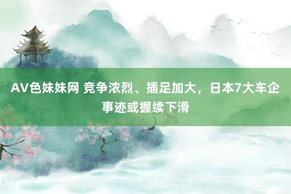 AV色妹妹网 竞争浓烈、插足加大，日本7大车企事迹或握续下滑