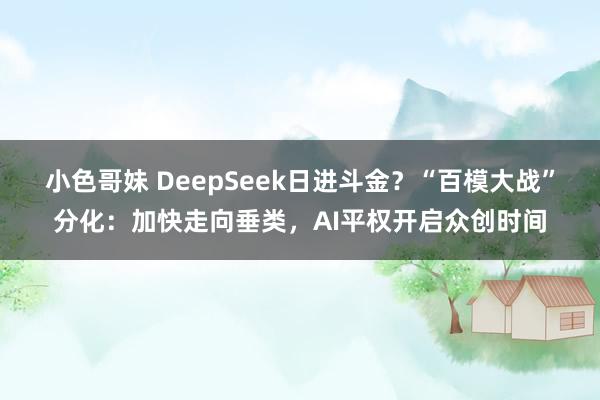 小色哥妹 DeepSeek日进斗金？“百模大战”分化：加快走向垂类，AI平权开启众创时间