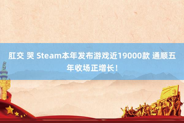 肛交 哭 Steam本年发布游戏近19000款 通顺五年收场正增长！