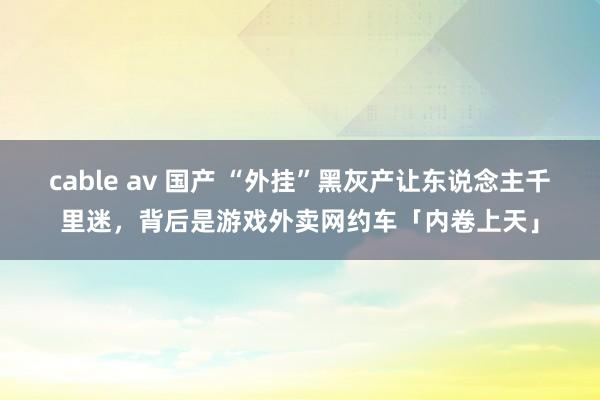 cable av 国产 “外挂”黑灰产让东说念主千里迷，背后是游戏外卖网约车「内卷上天」