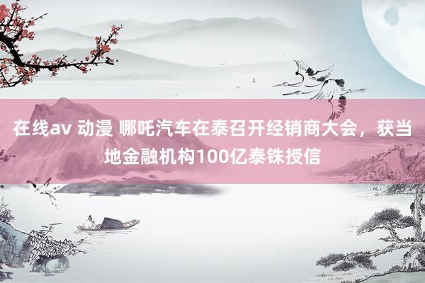 在线av 动漫 哪吒汽车在泰召开经销商大会，获当地金融机构100亿泰铢授信