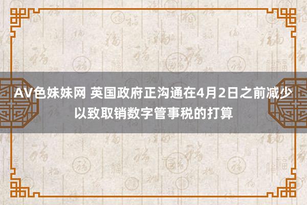 AV色妹妹网 英国政府正沟通在4月2日之前减少以致取销数字管事税的打算