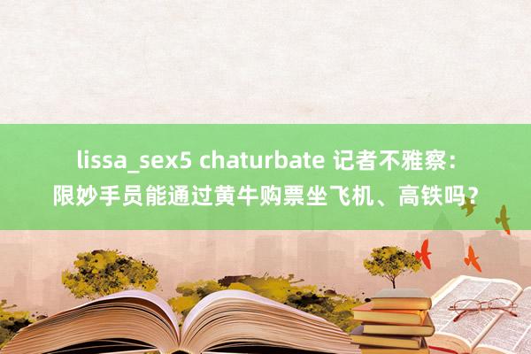 lissa_sex5 chaturbate 记者不雅察：限妙手员能通过黄牛购票坐飞机、高铁吗？