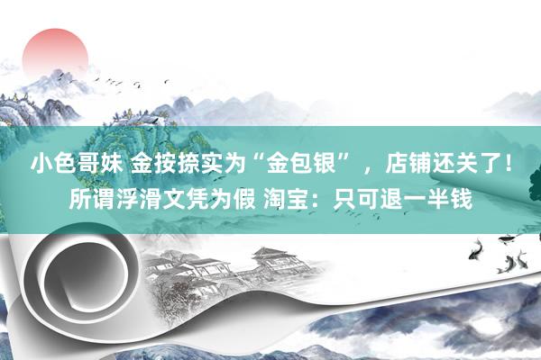 小色哥妹 金按捺实为“金包银” ，店铺还关了！所谓浮滑文凭为假 淘宝：只可退一半钱