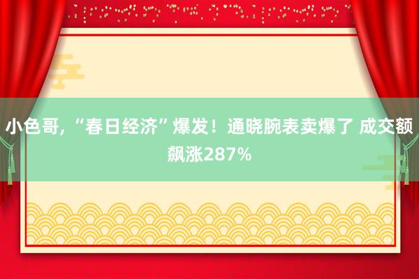 小色哥， “春日经济”爆发！通晓腕表卖爆了 成交额飙涨287%
