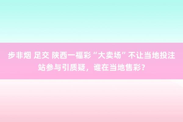 步非烟 足交 陕西一福彩“大卖场”不让当地投注站参与引质疑，谁在当地售彩？