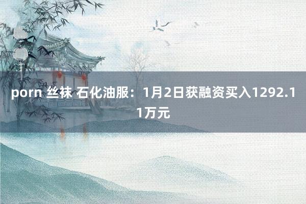 porn 丝袜 石化油服：1月2日获融资买入1292.11万元