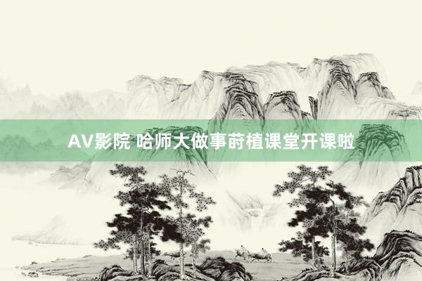AV影院 哈师大做事莳植课堂开课啦