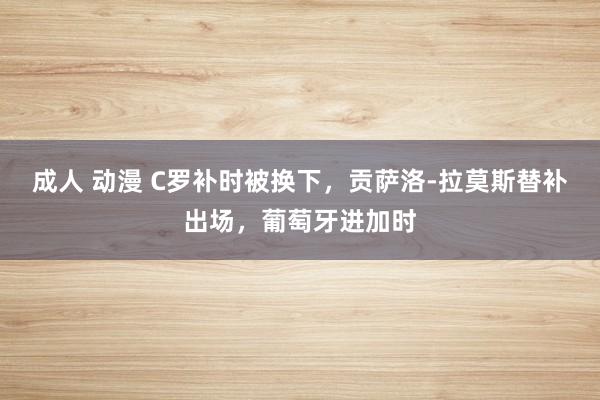 成人 动漫 C罗补时被换下，贡萨洛-拉莫斯替补出场，葡萄牙进加时