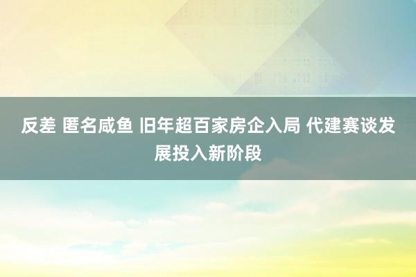 反差 匿名咸鱼 旧年超百家房企入局 代建赛谈发展投入新阶段