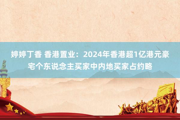 婷婷丁香 香港置业：2024年香港超1亿港元豪宅个东说念主买家中内地买家占约略