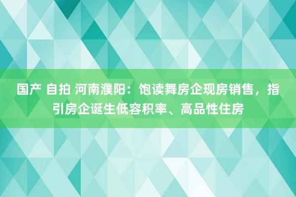 国产 自拍 河南濮阳：饱读舞房企现房销售，指引房企诞生低容积率、高品性住房