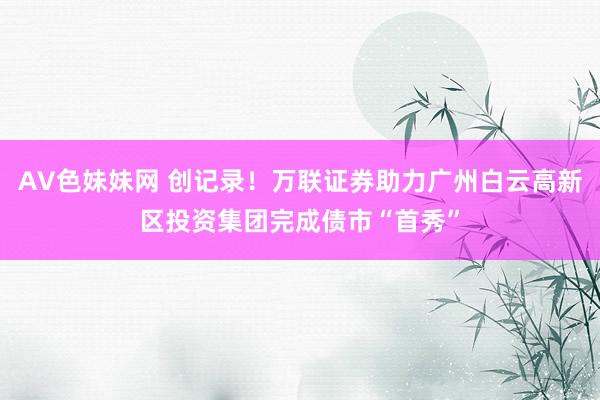 AV色妹妹网 创记录！万联证券助力广州白云高新区投资集团完成债市“首秀”