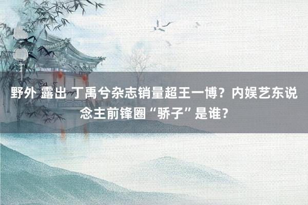 野外 露出 丁禹兮杂志销量超王一博？内娱艺东说念主前锋圈“骄子”是谁？