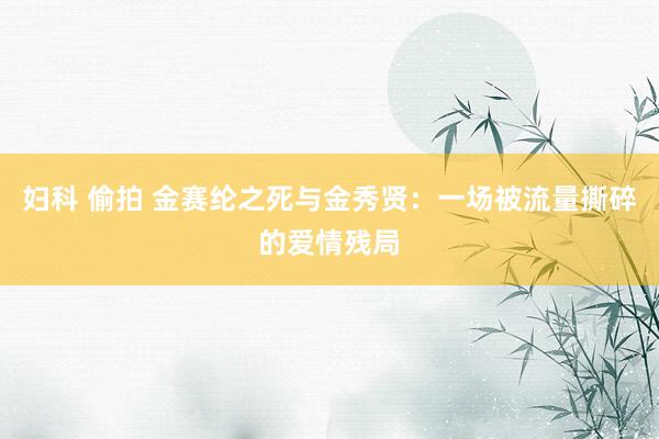 妇科 偷拍 金赛纶之死与金秀贤：一场被流量撕碎的爱情残局